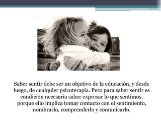 Saber sentir debe ser un objetivo de la educación, y desde
luego, de cualquier psicoterapia. Pero para saber sentir es
condición necesaria saber expresar lo que sentimos,
porque ello implica tomar contacto con el sentimiento,
nombrarlo, comprenderlo y comunicarlo.
 