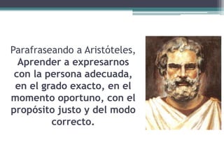 Parafraseando a Aristóteles,
Aprender a expresarnos
con la persona adecuada,
en el grado exacto, en el
momento oportuno, con el
propósito justo y del modo
correcto.
 