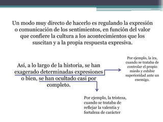 Un modo muy directo de hacerlo es regulando la expresión
o comunicación de los sentimientos, en función del valor
que confiere la cultura a los acontecimientos que los
suscitan y a la propia respuesta expresiva.
Por ejemplo, la ira,
cuando se trataba de
controlar el propio
miedo y exhibir
superioridad ante un
enemigo.
Así, a lo largo de la historia, se han
exagerado determinadas expresiones
o bien, se han ocultado casi por
completo.
Por ejemplo, la tristeza,
cuando se trataba de
reflejar la valentía y
fortaleza de carácter
 