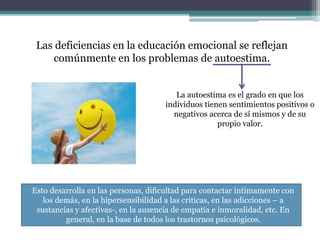 Las deficiencias en la educación emocional se reflejan
comúnmente en los problemas de autoestima.
La autoestima es el grado en que los
individuos tienen sentimientos positivos o
negativos acerca de sí mismos y de su
propio valor.
Esto desarrolla en las personas, dificultad para contactar íntimamente con
los demás, en la hipersensibilidad a las críticas, en las adicciones – a
sustancias y afectivas-, en la ausencia de empatía e inmoralidad, etc. En
general, en la base de todos los trastornos psicológicos.
 