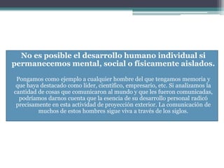 No es posible el desarrollo humano individual si
permanecemos mental, social o físicamente aislados.
Pongamos como ejemplo a cualquier hombre del que tengamos memoria y
que haya destacado como líder, científico, empresario, etc. Si analizamos la
cantidad de cosas que comunicaron al mundo y que les fueron comunicadas,
podríamos darnos cuenta que la esencia de su desarrollo personal radicó
precisamente en esta actividad de proyección exterior. La comunicación de
muchos de estos hombres sigue viva a través de los siglos.
 