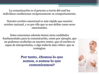 La comunicación es el proceso a través del cual los
individuos condicionan recíprocamente su comportamiento.
Nuestro cerebro emocional es más rápido que nuestro
cerebro racional, y es por ello que se nos define como seres
emocionales.
Estas emociones además tienen otras cualidades
fundamentales para la comunicación, como por ejemplo, que
no podemos ocultarlas en nuestro rostro, que el cerebro es
capaz de interpretarlas, o algo todavía más crítico: que se
contagian.
 