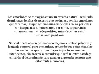 Las emociones se contagian como un proceso natural, resultado
de millones de años de nuestra evolución; así, son las emociones
que tenemos, las que generan más emociones en las personas
con las que nos comunicamos. Por tanto, si queremos
comunicar un mensaje positivo, antes debemos sentir
emociones positivas.
Normalmente nos empeñamos en mejorar nuestras palabras y
lenguaje corporal para comunicar, creyendo que serán éstas las
herramientas que causen mayor impacto en nuestro
interlocutor, sin pararse a entender que será nuestro estado y
emoción el determinante para generar algo en la persona que
está frente a nosotros.
 