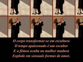 O corpo transformar-se em escultura O tempo apaixonado é um escultor E a fêmea oculta na mulher madura Explode em sensuais formas de amor. 