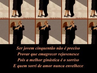 Ser jovem cinquentão não é preciso Provar que emagrecer rejuvenesce Pois a melhor ginástica é o sorriso E quem sorri de amor nunca envelhece 