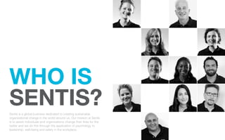 WHO IS
SENTIS?
Sentis is a global business dedicated to creating sustainable
organizational change in the world around us. Our mission at Sentis
is to assist individuals and organizations change their lives for the
better and we do this through the application of psychology to
leadership, well-being and safety in the workplace.
 