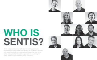 WHO IS
SENTIS?
Sentis is a global business dedicated to creating sustainable
organisational change in the world around us. Our mission at Sentis
is to assist individuals and organisations change their lives for the
better and we do this through the application of psychology to
safety, leadership and well-being in the workplace.
 