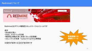 Redmineについて
Redmineとはチケット駆動型コミュニケーションツールです
長所
・自由度が高い
・ＯＳＳ、プラグインが充実
・残管理と情報共有に有効（ストック型情報）
・コミュニティが充実　Ｔｗｉｔｔｅｒでつぶやくと神降臨
※長所が短所になるのが世の常です
13
事実認識には
最適なツール
 