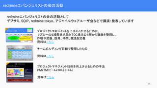 redmineエバンジェリストの会の活動
redmineエバンジェリストの会の活動として
デブサミ、SQiP、redmine.tokyo、アジャイルウェアユーザ会などで講演・発表しています
プロジェクトマネジメントを上手くいかせるために、
マズローの５段階欲求説と TOC抵抗の６層から難敵を整理し、
作戦や武器、防具、仲間、魔法を定義
資料はこちら
チームビルディング目線で整理したもの
資料はこちら
プロジェクトマネジメント技術を向上させるための手法
PMxTM（ﾋﾟｰｴﾑｸﾛｽﾃｨｰｴﾑ）
資料はこちら
15
 