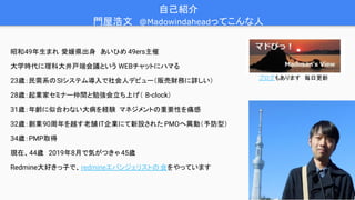 4
昭和49年生まれ 愛媛県出身　あいひめ 49ers主催
大学時代に理科大井戸端会議という WEBチャットにハマる
23歳：民需系のSIシステム導入で社会人デビュー（販売財務に詳しい）
28歳：起業家セミナー仲間と勉強会立ち上げ（ B-clock）
31歳：年齢に似合わない大病を経験 マネジメントの重要性を痛感
32歳：創業90周年を越す老舗IT企業にて新設された PMOへ異動（予防型）
34歳：PMP取得
現在、44歳　2019年8月で気がつきゃ45歳
Redmine大好きっ子で、redmineエバンジェリストの会をやっています
自己紹介　
門屋浩文　@Madowindaheadってこんな人
ブログもあります　毎日更新
 