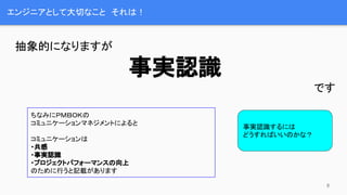 エンジニアとして大切なこと　それは！
抽象的になりますが
事実認識
です
ちなみにＰＭＢＯＫの
コミュニケーションマネジメントによると
コミュニケーションは
・共感
・事実認識
・プロジェクトパフォーマンスの向上
のために行うと記載があります
事実認識するには
どうすればいいのかな？
8
 