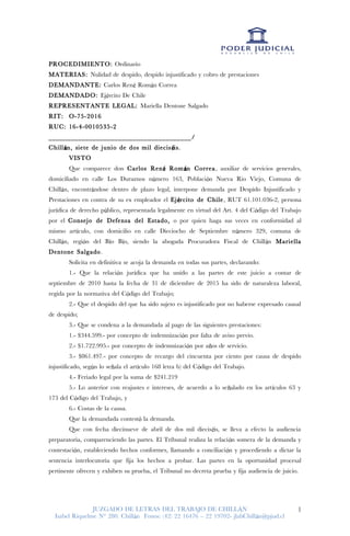 PROCEDIMIENTO: Ordinario
MATERIAS: Nulidad de despido, despido injustificado y cobro de prestaciones
DEMANDANTE: Carlos Ren Rom n Correaé á
DEMANDADO: Ej rcito De Chileé
REPRESENTANTE LEGAL: Mariella Dentone Salgado
RIT: O-75-2016
RUC: 16-4-0010535-2
_______________________________________/
Chill n, siete de junio de dos mil diecis is.á é
VISTO
Que comparece don Carlos Ren Rom n Correaé á , auxiliar de servicios generales,
domiciliado en calle Los Duraznos n mero 163, Poblaci n Nueva Rio Viejo, Comuna deú ó
Chill n, encontr ndose dentro de plazo legal, interpone demanda por Despido Injustificado yá á
Prestaciones en contra de su ex empleador el Ej rcito de Chileé , RUT 61.101.036-2, persona
jur dica de derecho p blico, representada legalmente en virtud del Art. 4 del C digo del Trabajoí ú ó
por el Consejo de Defensa del Estado, o por quien haga sus veces en conformidad al
mismo art culo, con domicilio en calle Dieciocho de Septiembre n mero 329, comuna deí ú
Chill n, regi n del B o B o, siendo la abogada Procuradora Fiscal de Chill ná ó í í á Mariella
Dentone Salgado.
Solicita en definitiva se acoja la demanda en todas sus partes, declarando:
1.- Que la relaci n jur dica que ha unido a las partes de este juicio a contar deó í
septiembre de 2010 hasta la fecha de 31 de diciembre de 2015 ha sido de naturaleza laboral,
regida por la normativa del C digo del Trabajo;ó
2.- Que el despido del que ha sido sujeto es injustificado por no haberse expresado causal
de despido;
3.- Que se condena a la demandada al pago de las siguientes prestaciones:
1.- $344.599.- por concepto de indemnizaci n por falta de aviso previo.ó
2.- $1.722.995.- por concepto de indemnizaci n por a os de servicio.ó ñ
3.- $861.497.- por concepto de recargo del cincuenta por ciento por causa de despido
injustificado, seg n lo se ala el art culo 168 letra b) del C digo del Trabajo.ú ñ í ó
4.- Feriado legal por la suma de $241.219
5.- Lo anterior con reajustes e intereses, de acuerdo a lo se alado en los art culos 63 yñ í
173 del C digo del Trabajo, yó
6.- Costas de la causa.
Que la demandada contest la demanda.ó
Que con fecha diecinueve de abril de dos mil diecis is, se lleva a efecto la audienciaé
preparatoria, comparenciendo las partes. El Tribunal realiza la relaci n somera de la demanda yó
contestaci n, estableciendo hechos conformes, llamando a conciliaci n y procediendo a dictar laó ó
sentencia interlocutoria que fija los hechos a probar. Las partes en la oportunidad procesal
pertinente ofrecen y exhiben su prueba, el Tribunal no decreta prueba y fija audiencia de juicio.
JUZGADO DE LETRAS DEL TRABAJO DE CHILL NÁ
Isabel Riquelme N 280. Chill n Fonos: (42) 22 16476 22 19702- jlabChill n@pjud.cl° á – á
1
 