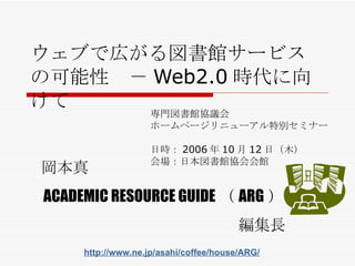 ウェブで広がる図書館サービスの可能性　－ Web2.0 時代に向けて 専門図書館協議会 ホームページリニューアル特別セミナー 日時： 2006 年 10 月 12 日（ 木 ） 会場： 日本図書館協会会館 岡本真 ACADEMIC RESOURCE GUIDE （ ARG ） 編集長 http://www.ne.jp/asahi/coffee/house/ARG/ 