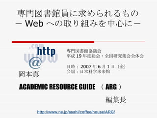 専門図書館員に求められるもの － Web への取り組みを中心に－ 専門図書館協議会 平成 19 年度総会・全国研究集会全体会 日時： 2007 年 6 月 1 日 （ 金 ） 会場： 日本科学未来館 岡本真 ACADEMIC RESOURCE GUIDE （ ARG ） 編集長 http://www.ne.jp/asahi/coffee/house/ARG/ 