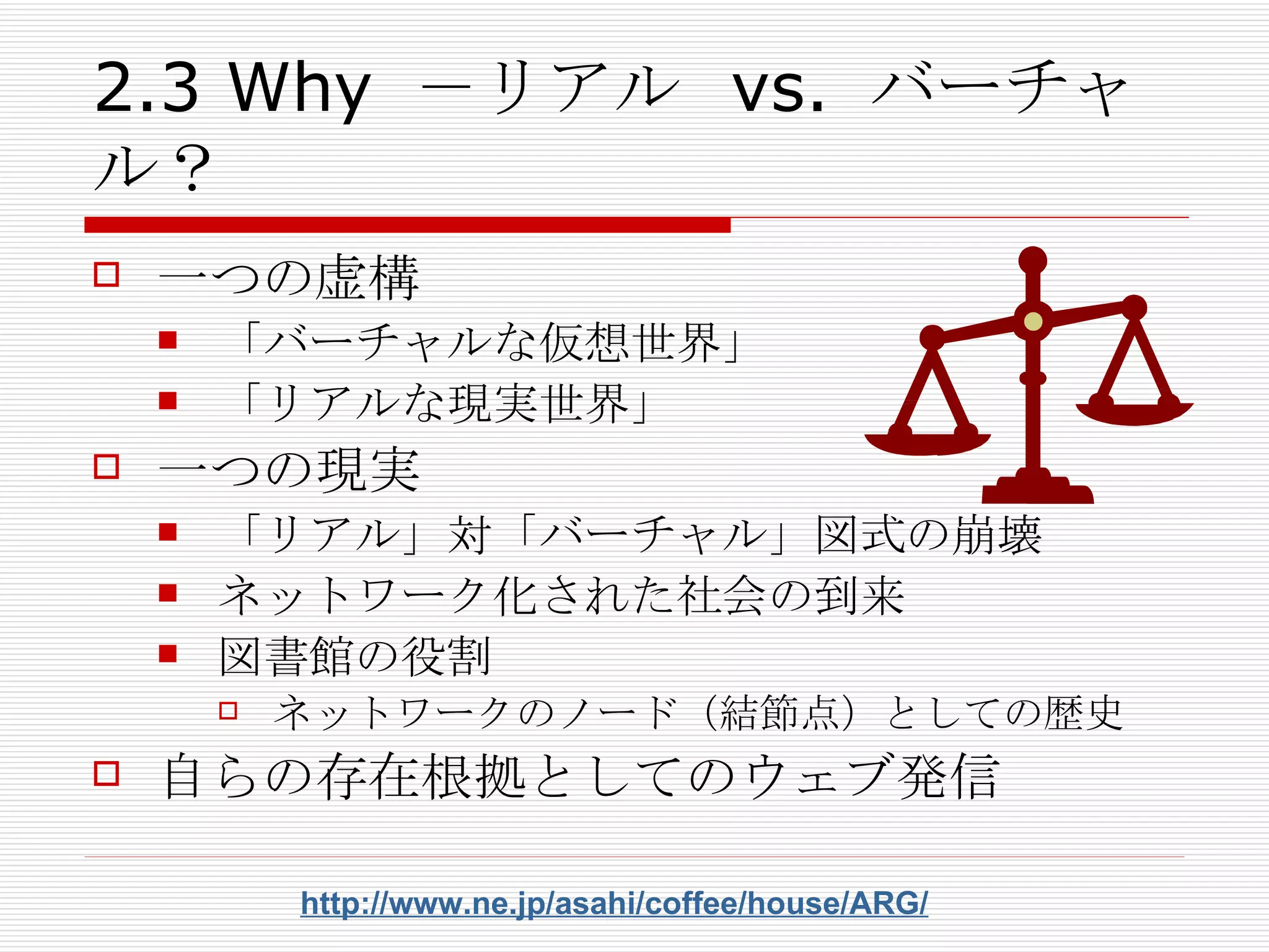 2.3 Why －リアル vs. バーチャル？ 一つの虚構 「バーチャルな仮想世界」 「リアルな現実世界」 一つの現実 「リアル」対「バーチャル」図式の崩壊 ネットワーク化された社会の到来 図書館の役割 ネットワークのノード（結節点）としての歴史 自らの存在根拠としてのウェブ発信 http://www.ne.jp/asahi/coffee/house/ARG/ 