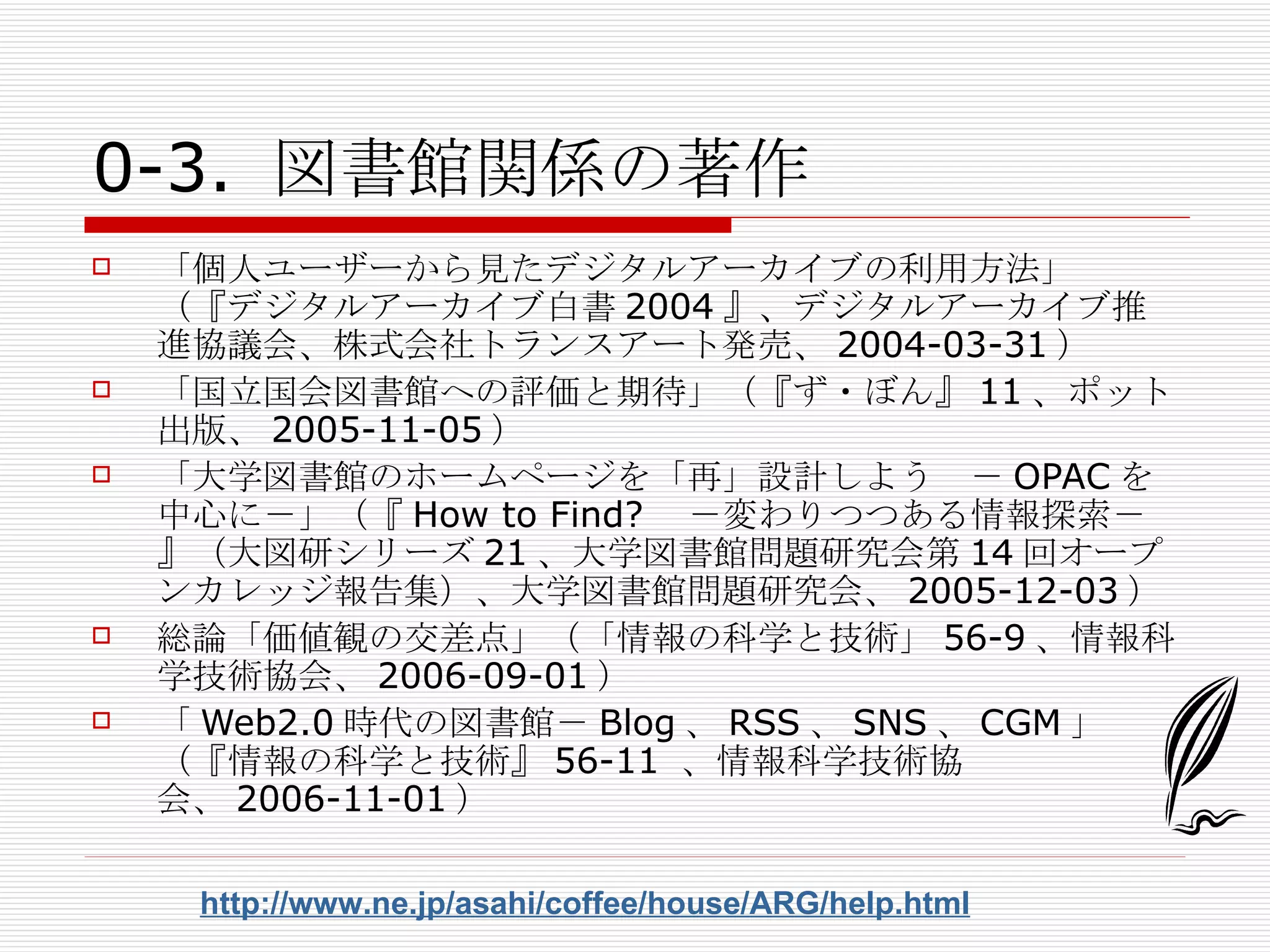 0-3. 図書館関係の著作 「個人ユーザーから見たデジタルアーカイブの利用方法」（『デジタルアーカイブ白書 2004 』、デジタルアーカイブ推進協議会、株式会社トランスアート発売、 2004-03-31 ） 「国立国会図書館への評価と期待」（『ず・ぼん』 11 、ポット出版、 2005-11-05 ） 「大学図書館のホームページを「再」設計しよう　－ OPAC を中心に－」（『 How to Find? 　－変わりつつある情報探索－』（大図研シリーズ 21 、大学図書館問題研究会第 14 回オープンカレッジ報告集）、大学図書館問題研究会、 2005-12-03 ） 総論「価値観の交差点」（「情報の科学と技術」 56-9 、情報科学技術協会、 2006-09-01 ） 「 Web2.0 時代の図書館－ Blog 、 RSS 、 SNS 、 CGM 」（『情報の科学と技術』 56-11  、情報科学技術協会、 2006-11-01 ） http://www.ne.jp/asahi/coffee/house/ARG/help.html 