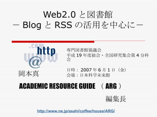 Web2.0 と図書館 － Blog と RSS の活用を中心に－ 専門図書館協議会 平成 19 年度総会・全国研究集会第 4 分科会 日時： 2007 年 6 月 1 日 （ 金 ） 会場： 日本科学未来館 岡本真 ACADEMIC RESOURCE GUIDE （ ARG ） 編集長 http://www.ne.jp/asahi/coffee/house/ARG/ 
