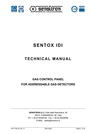 SENTOX IDI

                     TECHNICAL MANUAL




                          GAS CONTROL PANEL
             FOR ADDRESSABLE GAS DETECTORS




                       SENSITRON S.r.l. Viale della Repubblica, 48
                             20010 CORNAREDO MI - Italy
                      Ph: + 39 02 93548155 Fax: + 39 02 93548089
                                E-MAIL: sales@sensitron.it



MT1714E.doc rev. 0                      08/07/2008                   Pagina 1 di 32
 