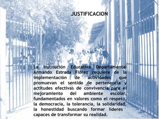 JUSTIFICACION
La Institución Educativa Departamental
Armando Estrada Flórez requiere de la
implementación de actividades que
promuevan el sentido de pertenencia y
actitudes efectivas de convivencia para el
mejoramiento del ambiente escolar,
fundamentados en valores como el respeto,
la democracia, la tolerancia, la solidaridad,
la honestidad buscando formar líderes
capaces de transformar su realidad.
 
