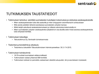 TUTKIMUKSEN TAUSTATIEDOT
• Tutkimuksen tarkoitus: selvittää suomalaisten kuluttajien kokemuksia ja odotuksia asiakaspalveluille
• Miten asiakaspalveluiden tulisi olla saatavilla ja miten erityyppisiin asiointikanaviin suhtaudutaan
• Mitä asioita pidetään tärkeinä asioitaessa suomalaisten yritysten kanssa
• Mitkä tekijät vaikuttavat asiakaskokemukseen ja millaisia vaikutuksia kokemuksilla on
• Miten suomalaisten yritysten asiakaspalvelut pärjäävät eri osa-alueilla sekä missä asioissa asiakaspalveluita
tulisi erityisesti kehittää.
• Tutkimuksen toteuttaja:
• Taloustutkimus Oy, Sentraalin toimeksiannosta
• Tiedonkeruumenetelmä ja aikataulu:
• Tiedonkeruu toteutettiin Taloustutkimuksen internet-paneelissa 30.3.-7.4.2015.
• Tutkimuksen kohderyhmä:
• 18-79-vuotiaat suomalaiset valtakunnallisesti.
• Tutkimukseen vastasi yhteensä 588 henkilöä.
• Tutkimuksen tulokset on painotettu vastaamaan väestöä sukupuolen, iän ja asuinalueen mukaisesti.
 