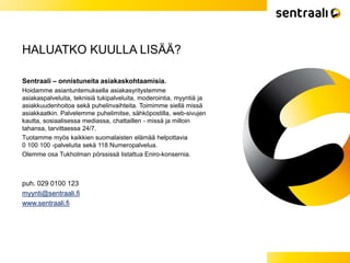 HALUATKO KUULLA LISÄÄ?
Sentraali – onnistuneita asiakaskohtaamisia.
Hoidamme asiantuntemuksella asiakasyritystemme
asiakaspalveluita, teknisiä tukipalveluita, moderointia, myyntiä ja
asiakkuudenhoitoa sekä puhelinvaihteita. Toimimme siellä missä
asiakkaatkin. Palvelemme puhelimitse, sähköpostilla, web-sivujen
kautta, sosiaalisessa mediassa, chattaillen - missä ja milloin
tahansa, tarvittaessa 24/7.
Tuotamme myös kaikkien suomalaisten elämää helpottavia
0 100 100 -palveluita sekä 118 Numeropalvelua.
Olemme osa Tukholman pörssissä listattua Eniro-konsernia.
puh. 029 0100 123
myynti@sentraali.fi
www.sentraali.fi
 