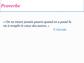 Proverbe
« On ne meurt jamais pauvre quand on a passé la
vie à remplir le cœur des autres. »
F. Gervais
 