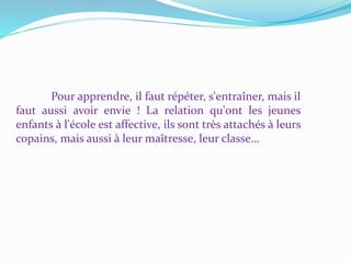 Pour apprendre, il faut répéter, s'entraîner, mais il
faut aussi avoir envie ! La relation qu'ont les jeunes
enfants à l'école est affective, ils sont très attachés à leurs
copains, mais aussi à leur maîtresse, leur classe…
 