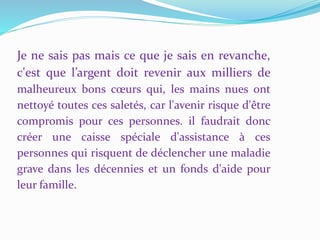 Je ne sais pas mais ce que je sais en revanche,
c'est que l’argent doit revenir aux milliers de
malheureux bons cœurs qui, les mains nues ont
nettoyé toutes ces saletés, car l'avenir risque d'être
compromis pour ces personnes. il faudrait donc
créer une caisse spéciale d'assistance à ces
personnes qui risquent de déclencher une maladie
grave dans les décennies et un fonds d'aide pour
leur famille.
 