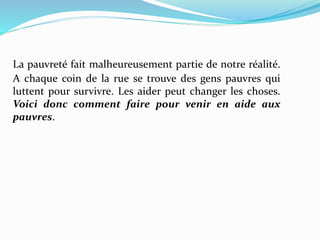 La pauvreté fait malheureusement partie de notre réalité.
A chaque coin de la rue se trouve des gens pauvres qui
luttent pour survivre. Les aider peut changer les choses.
Voici donc comment faire pour venir en aide aux
pauvres.
 