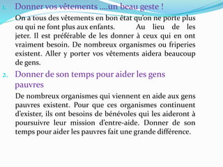 1. Donner vos vêtements ….un beau geste !
On a tous des vêtements en bon état qu’on ne porte plus
ou qui ne font plus aux enfants. Au lieu de les
jeter. Il est préférable de les donner à ceux qui en ont
vraiment besoin. De nombreux organismes ou friperies
existent. Aller y porter vos vêtements aidera beaucoup
de gens.
2. Donner de son temps pour aider les gens
pauvres
De nombreux organismes qui viennent en aide aux gens
pauvres existent. Pour que ces organismes continuent
d’exister, ils ont besoins de bénévoles qui les aideront à
poursuivre leur mission d’entre-aide. Donner de son
temps pour aider les pauvres fait une grande différence.
 