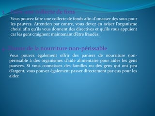 3. Faire une collecte de fons
Vous pouvez faire une collecte de fonds afin d’amasser des sous pour
les pauvres. Attention par contre, vous devez en aviser l’organisme
choisi afin qu’ils vous donnent des directives et qu’ils vous appuient
car les gens craignent maintenant d’être fraudés.
4. Donne de la nourriture non-périssable
Vous pouvez également offrir des paniers de nourriture non-
périssable à des organismes d’aide alimentaire pour aider les gens
pauvres. Si vous connaissez des familles ou des gens qui ont peu
d’argent, vous pouvez également passer directement par eux pour les
aider.
 
