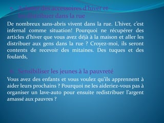 5. Acheter des accessoires d’hiver et
les distribuer dans la rue
De nombreux sans-abris vivent dans la rue. L’hiver, c’est
infernal comme situation! Pourquoi ne récupérer des
articles d’hiver que vous avez déjà à la maison et aller les
distribuer aux gens dans la rue ? Croyez-moi, ils seront
contents de recevoir des mitaines. Des tuques et des
foulards,
6. Sensibiliser les jeunes à la pauvreté
Vous avez des enfants et vous voulez qu’ils apprennent à
aider leurs prochains ? Pourquoi ne les aideriez-vous pas à
organiser un lave-auto pour ensuite redistribuer l’argent
amassé aux pauvres ?
 