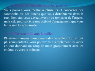 7. Préparer des lunchs pour les pauvres
Vous pouvez vous mettre à plusieurs et concocter des
sandwichs ou des lunchs que vous distribuerez dans la
rue. Bien-sûr, vous devez investir du temps et de l’argent,
mais cela pourrait être une activité d’engagement que vous
faites une fois par année.
8. Offrir son aide aux familles
Plusieurs mamans monoparentales travaillent fort et ont
plusieurs enfants. Vous pouvez tout simplement les aider
en leur donnant un coup de main gratuitement avec les
enfants ou avec le ménage.
 