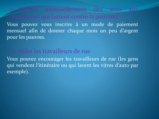 9. Donner mensuellement des sous aux
organismes qui luttent contre la pauvreté
Vous pouvez vous inscrire à un mode de paiement
mensuel afin de donner chaque mois un peu d’argent
pour les pauvres.
10. Aider les travailleurs de rue
Vous pouvez encourager les travailleurs de rue (les gens
qui vendent l’itinéraire ou qui lavent les vitres d’auto par
exemple).
 
