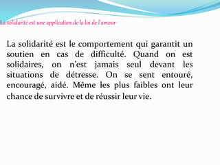 La solidarité est une application de la loi de l'amour
La solidarité est le comportement qui garantit un
soutien en cas de difficulté. Quand on est
solidaires, on n'est jamais seul devant les
situations de détresse. On se sent entouré,
encouragé, aidé. Même les plus faibles ont leur
chance de survivre et de réussir leur vie.
 
