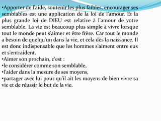 •Apporter de l'aide, soutenir les plus faibles, encourager ses
semblables est une application de la loi de l'amour. Et la
plus grande loi de DIEU est relative à l'amour de votre
semblable. La vie est beaucoup plus simple à vivre lorsque
tout le monde peut s'aimer et être frère. Car tout le monde
a besoin de quelqu'un dans la vie, et cela dès la naissance. Il
est donc indispensable que les hommes s'aiment entre eux
et s'entraident.
•Aimer son prochain, c'est :
•le considérer comme son semblable,
•l'aider dans la mesure de ses moyens,
•partager avec lui pour qu'il ait les moyens de bien vivre sa
vie et de réussir le but de la vie.
 