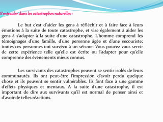 S’entraider dans lescatastrophesnaturelles:
Le but c’est d’aider les gens à réfléchir et à faire face à leurs
émotions à la suite de toute catastrophe, et vise également à aider les
gens à s’adapter à la suite d’une catastrophe. L’homme comprend les
témoignages d’une famille, d’une personne âgée et d’une secouriste;
toutes ces personnes ont survécu à un séisme. Vous pouvez vous servir
de cette expérience telle qu’elle est écrite ou l’adapter pour qu’elle
comprenne des événements mieux connus.
Les survivants des catastrophes peuvent se sentir isolés de leurs
communautés. Ils ont peut-être l’impression d’avoir perdu quelque
chose et ils peuvent se sentir vulnérables. Ils font face à une gamme
d’effets physiques et mentaux. A la suite d’une catastrophe, il est
important de dire aux survivants qu’il est normal de penser ainsi et
d’avoir de telles réactions.
 