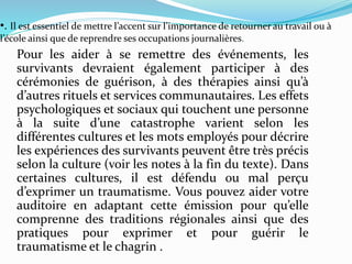 •. Il est essentiel de mettre l’accent sur l’importance de retourner au travail ou à
l’école ainsi que de reprendre ses occupations journalières.
Pour les aider à se remettre des événements, les
survivants devraient également participer à des
cérémonies de guérison, à des thérapies ainsi qu’à
d’autres rituels et services communautaires. Les effets
psychologiques et sociaux qui touchent une personne
à la suite d’une catastrophe varient selon les
différentes cultures et les mots employés pour décrire
les expériences des survivants peuvent être très précis
selon la culture (voir les notes à la fin du texte). Dans
certaines cultures, il est défendu ou mal perçu
d’exprimer un traumatisme. Vous pouvez aider votre
auditoire en adaptant cette émission pour qu’elle
comprenne des traditions régionales ainsi que des
pratiques pour exprimer et pour guérir le
traumatisme et le chagrin .
 