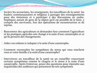 Les communautés doivent travailler ensemble pour tendre la main aux survivants.
Incitez les secouristes, les enseignants, les travailleurs de la santé, les
leaders communautaires et religieux à partager des renseignements
pour des émissions et à participer à des discussions en ondes.
Impliquez autant de gens de la région qu’il est possible de le faire, y
compris des survivants, lors des opérations de reconstruction et de
reprise.
Rencontrez des agriculteurs et demandez-leur comment l’agriculture
et les pratiques agricoles ont changé à la suite d’une catastrophe et ce
qu’ils pensent des changements.
Aidez vos enfants à s’adapter à la suite d’une catastrophe.
Comment reconnaître les symptômes du stress qui vous touchent
vous et votre famille à la suite d’une catastrophe?
Interviewez un travailleur de la santé ou un conseiller concernant
certains symptômes comme le chagrin et le stress à la suite d’une
catastrophe. Après l’entrevue, posez des questions pour répondre aux
inquiétudes des auditeurs qui présentent de tels symptômes
 