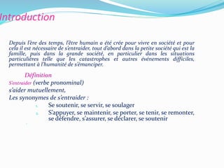 Introduction
Depuis l’ère des temps, l’être humain a été crée pour vivre en société et pour
cela il est nécessaire de s’entraider, tout d’abord dans la petite société qui est la
famille, puis dans la grande société, en particulier dans les situations
particulières telle que les catastrophes et autres événements difficiles,
permettant à l’humanité de s’émanciper.
Définition
S’entraider (verbe pronominal)
s’aider mutuellement,
Les synonymes de s’entraider :
1. Se soutenir, se servir, se soulager
2. S’appuyer, se maintenir, se porter, se tenir, se remonter,
se défendre, s’assurer, se déclarer, se soutenir
 