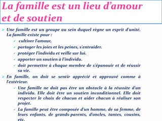 La famille est un lieu d’amour
et de soutien
 Une famille est un groupe au sein duquel règne un esprit d'unité.
La famille existe pour :
 cultiver l'amour,
 partager les joies et les peines, s'entraider.
 protéger l’individu et veille sur lui.
 apporter un soutien à l’individu.
 doit permettre à chaque membre de s'épanouir et de réussir
sa vie.
 En famille, on doit se sentir apprécié et approuvé comme à
l'extérieur.
 Une famille ne doit pas être un obstacle à la réussite d'un
individu. Elle doit être un soutien inconditionnel. Elle doit
respecter le choix de chacun et aider chacun à réaliser son
projet.
 La famille peut être composée d’un homme, de sa femme, de
leurs enfants, de grands-parents, d’oncles, tantes, cousins,
etc.
 