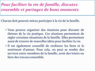 Pour faciliter la vie de famille, discutez
ensemble et partagez de bons moments
Chacun doit pouvoir mieux participer à la vie de la famille.
 Vous pouvez organiser des réunions pour discuter de
thèmes de la vie pratique. Ces réunions permettent de
régler certaines situations de la famille. Elles permettent
aussi de trouver de nouvelles idées pour faciliter la vie.
 Il est également conseillé de renforcer les liens et le
sentiment d'amour. Pour cela, on peut se rendre des
services entre membres de la famille, avoir des loisirs ou
faire des travaux ensemble.
 