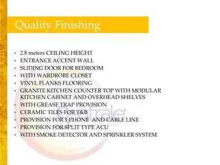 Quality Finishing

•   2.8 meters CEILING HEIGHT
•   ENTRANCE ACCENT WALL
•   SLIDING DOOR FOR BEDROOM
•   WITH WARDROBE CLOSET
•   VINYL FLANKS FLOORING
•   GRANITE KITCHEN COUNTER TOP WITH MODULAR
    KITCHEN CABINET AND OVERHEAD SHELVES
•   WITH GREASE TRAP PROVISION
•   CERAMIC TILES FOR T&B
•   PROVISION FOR 1 PHONE AND CABLE LINE
•   PROVISION FOR SPLIT TYPE ACU
•   WITH SMOKE DETECTOR AND SPRINKLER SYSTEM
 