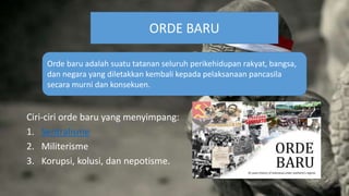 Ciri-ciri orde baru yang menyimpang:
1. Sentralisme
2. Militerisme
3. Korupsi, kolusi, dan nepotisme.
ORDE BARU
Orde baru adalah suatu tatanan seluruh perikehidupan rakyat, bangsa,
dan negara yang diletakkan kembali kepada pelaksanaan pancasila
secara murni dan konsekuen.
 