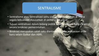 • Sentralisme atau Sentralisasi yaitu sistem pemerintahan di mana
segala kekuasaan dipusatkan di pemerintah pusat.
• Tujuan sentralisasi dalam bidang politik adalah sebagai fungsi kontrol
secara birokrasi pemerintahan.
• Birokrasi merupakan salah satu diantara tiga pilar kekuasaan orde
baru selain Golkar dan ABRI.
SENTRALISME
 