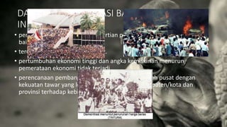 DAMPAK SENTRALISASI BAGI BANGSA
INDONESIA
• pembangunan ekonomi dalam artian pertumbuhan ekonomi berjalan
baik.
• terciptanya keamanan yang kuat.
• pertumbuhan ekonomi tinggi dan angka kemiskinan menurun,
pemerataan ekonomi tidak terjadi.
• perencanaan pembangunan terpusat di pemerintah pusat dengan
kekuatan tawar yang lemah dari pemerintah kabupaten/kota dan
provinsi terhadap kebijakan yang dibuat.
 