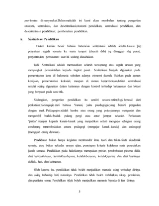 3
pro-kontra di masyarakat.Dalam makalah ini kami akan membahas tentang pengertian
otonomi, sentralisasi, dan desentralisasi;otonomi pendidikan, sentralisasi pendidikan, dan
desentralisasi pendidikan; pembenahan pendidikan.
A. Sentralisasi Pendidikan
Dalam kamus besar bahasa Indonesia sentralisasi adalah sen.tra.li.sa.si [n]
penyatuan segala sesuatu ke suatu tempat (daerah dsb) yg dianggap sbg pusat;
penyentralan; pemusatan: saat ini sedang diusahakan.
Jadi, Sentralisasi adalah memusatkan seluruh wewenang atas segala urusan yang
menyangkut pemerintahan kepada tingkat pusat.. Sentralisasi banyak digunakan pada
pemerintahan lama di Indonesia sebelum adanya otonomi daerah. Bahkan pada zaman
kerajaan, pemerintahan kolonial, maupun di zaman kemerdekaan.Istilah sentralisasi
sendiri sering digunakan dalam kaitannya dengan kontrol terhadap kekuasaan dan lokasi
yang berpusat pada satu titik.
Sedangkan, pengertian pendidikan itu sendiri secara estimologi, berasal dari
perkataan paedagogie dari bahasa Yunani, yaitu paedagogia yang berarti pergaulan
dengan anak. Paidagogos adalah hamba atau orang yang pekerjaannya mengantar dan
mengambil budak-budak pulang pergi atau antar jemput sekolah. Perkataan
“paida” merujuk kepada kanak-kanak yang menjadikan sebab mengapa sebagian orang
cenderung mmembedakan antara pedagogi (mengajar kanak-kanak) dan andragogi
(mengajar orang dewasa).
Pendidikan bukan hanya kegiatan mentransfer ilmu, teori dan fakta-fakta akademik
semata; atau bukan sekedar urusan ujian, penetapan kriteria kelulusan serta pencetakan
ijazah semata. Pendidikan pada hakekatnya merupakan proses pembebasan peserta didik
dari ketidaktahuan, ketidakberdayaan, ketidakbenaran, ketidakjujuran, dan dari buruknya
akhlak, hati, dan keimanan.
Oleh karena itu, pendidikan tidak boleh menjadikan manusia asing terhadap dirinya
dan asing terhadap hati nuraninya. Pendidikan tidak boleh melahirkan sikap, pemikiran,
dan perilaku semu. Pendidikan tidak boleh menjadikan manusia berada di luar dirinya.
 