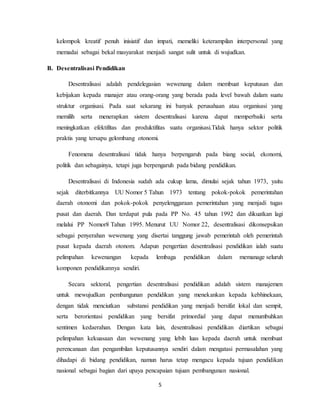 5
kelompok kreatif penuh inisiatif dan impati, memeliki keterampilan interpersonal yang
memadai sebagai bekal masyarakat menjadi sangat sulit untuk di wujudkan.
B. Desentralisasi Pendidikan
Desentralisasi adalah pendelegasian wewenang dalam membuat keputusan dan
kebijakan kepada manajer atau orang-orang yang berada pada level bawah dalam suatu
struktur organisasi. Pada saat sekarang ini banyak perusahaan atau organisasi yang
memilih serta menerapkan sistem desentralisasi karena dapat memperbaiki serta
meningkatkan efektifitas dan produktifitas suatu organisasi.Tidak hanya sektor politik
praktis yang tersapu gelombang otonomi.
Fenomena desentralisasi tidak hanya berpengaruh pada biang social, ekonomi,
politik dan sebagainya, tetapi juga berpengaruh pada bidang pendidikan.
Desentralisasi di Indonesia sudah ada cukup lama, dimulai sejak tahun 1973, yaitu
sejak diterbitkannya UU Nomor 5 Tahun 1973 tentang pokok-pokok pemerintahan
daerah otonomi dan pokok-pokok penyelenggaraan pemerintahan yang menjadi tugas
pusat dan daerah. Dan terdapat pula pada PP No. 45 tahun 1992 dan dikuatkan lagi
melalui PP Nomor8 Tahun 1995. Menurut UU Nomor 22, desentralisasi dikonsepsikan
sebagai penyerahan wewenang yang disertai tanggung jawab pemerintah oleh pemerintah
pusat kepada daerah otonom. Adapun pengertian desentralisasi pendidikan ialah suatu
pelimpahan kewenangan kepada lembaga pendidikan dalam memanage seluruh
komponen pendidikannya sendiri.
Secara sektoral, pengertian desentralisasi pendidikan adalah sistem manajemen
untuk mewujudkan pembangunan pendidikan yang menekankan kepada kebhinekaan,
dengan tidak menciutkan substansi pendidikan yang menjadi bersifat lokal dan sempit,
serta berorientasi pendidikan yang bersifat primordial yang dapat menumbuhkan
sentimen kedaerahan. Dengan kata lain, desentralisasi pendidikan diartikan sebagai
pelimpahan kekuasaan dan wewenang yang lebih luas kepada daerah untuk membuat
perencanaan dan pengambilan keputusannya sendiri dalam mengatasi permasalahan yang
dihadapi di bidang pendidikan, namun harus tetap mengacu kepada tujuan pendidikan
nasional sebagai bagian dari upaya pencapaian tujuan pembangunan nasional.
 
