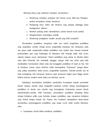 6
Beberapa alasan yang mendasari terjadinya desentralisasi :
a. Mendorong terjadinya partisipasi dari bawah secara lebih luas. Mengako-
modasi terwujudnya prinsip demokrasi.
b. Mengurangi biaya akibat alur birokrasi yang panjang sehinmgga dapat
meningkatkan efisiensi.
c. Memberi peluang untuk memanfaatkan potensi daerah secara optimal.
d. Mengakomodasi kepentingan poloitik.
e. Mendorong peningkatan kualitas produk yang lebih kompetitif.
Desentralisasi pendidikan merupakan salah satu model pengelolaan pendidikan
yang menjadikan sekolah sebagai proses pengambilan keputusan dan merupakan salah
satu upaya untuk memperbaiki kualitas pendidikan serta sumber daya manusia termasuk
profesionalitas guru yang belakangan ini dirisaukan oleh berbagai pihak baik secara
regional maupun secara internasional. Sistem pendidikan yang selama ini dikelola dalam
suatu iklim birokratik dan sentralistik dianggap sebagai salah satu sebab yang telah
membuahkan keterpurukan dalam mutu dan keunggulan pendidikan di tanah air kita. Hal
ini beralasan, karena sistem birokrasi selalu menempatkan “kekuasaan” sebagai faktor
yang paling menentukan dalam proses pengambilan keputusan. Sekolah-sekolah saat ini
telah terkungkung oleh kekuasaan birokrasi sejak kekuasaan tingkat pusat hingga daerah
bahkan terkesan semakin buruk dalam era reformasi saat ini.
Selanjutnya desentralisasi pendidikan memberikan kesempatan kepada pemerintah
daerah maupun sekolah untuk mengambil keputusan terbaik tentang penyelenggaraan
pendidikan di daerah atau sekolah yang bersangkutan berdasarkan potensi daerah
danstakeholders sekolah. Olah karenanya, desentralisasi pendidikan disamping diakui
sebagai kebijakan politis yang berkaitan dengan pendidikan, juga merupakan kebijakan
yang berkait dengan banyak hal. Paqueo dan Lammaert menunjukkan alasan-alasan
desentralisasi penyelenggaraan pendidikan yang sangat cocok untuk kondisi Indonesia,
yaitu;
a. kemampuan daerah dalam membiaya pendidikan,
 