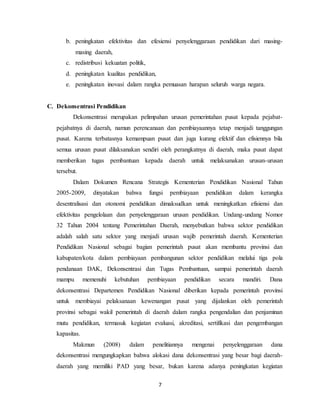 7
b. peningkatan efektivitas dan efesiensi penyelenggaraan pendidikan dari masing-
masing daerah,
c. redistribusi kekuatan politik,
d. peningkatan kualitas pendidikan,
e. peningkatan inovasi dalam rangka pemuasan harapan seluruh warga negara.
C. Dekonsentrasi Pendidikan
Dekonsentrasi merupakan pelimpahan urusan pemerintahan pusat kepada pejabat-
pejabatnya di daerah, namun perencanaan dan pembiayaannya tetap menjadi tanggungan
pusat. Karena terbatasnya kemampuan pusat dan juga kurang efektif dan efisiennya bila
semua urusan pusat dilaksanakan sendiri oleh perangkatnya di daerah, maka pusat dapat
memberikan tugas pembantuan kepada daerah untuk melaksanakan urusan-urusan
tersebut.
Dalam Dokumen Rencana Strategis Kementerian Pendidikan Nasional Tahun
2005-2009, dinyatakan bahwa fungsi pembiayaan pendidikan dalam kerangka
desentralisasi dan otonomi pendidikan dimaksudkan untuk meningkatkan efisiensi dan
efektivitas pengelolaan dan penyelenggaraan urusan pendidikan. Undang-undang Nomor
32 Tahun 2004 tentang Pemerintahan Daerah, menyebutkan bahwa sektor pendidikan
adalah salah satu sektor yang menjadi urusan wajib pemerintah daerah. Kementerian
Pendidikan Nasional sebagai bagian pemerintah pusat akan membantu provinsi dan
kabupaten/kota dalam pembiayaan pembangunan sektor pendidikan melalui tiga pola
pendanaan DAK, Dekonsentrasi dan Tugas Pembantuan, sampai pemerintah daerah
mampu memenuhi kebutuhan pembiayaan pendidikan secara mandiri. Dana
dekonsentrasi Departemen Pendidikan Nasional diberikan kepada pemerintah provinsi
untuk membiayai pelaksanaan kewenangan pusat yang dijalankan oleh pemerintah
provinsi sebagai wakil pemerintah di daerah dalam rangka pengendalian dan penjaminan
mutu pendidikan, termasuk kegiatan evaluasi, akreditasi, sertifikasi dan pengembangan
kapasitas.
Makmun (2008) dalam penelitiannya mengenai penyelenggaraan dana
dekonsentrasi mengungkapkan bahwa alokasi dana dekonsentrasi yang besar bagi daerah-
daerah yang memiliki PAD yang besar, bukan karena adanya peningkatan kegiatan
 